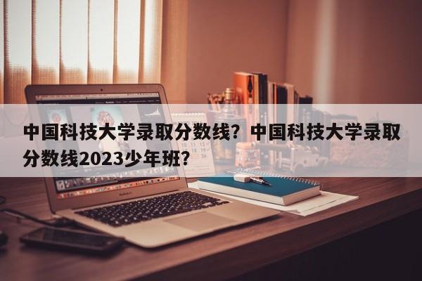 中国科技大学录取分数线？中国科技大学录取分数线2023少年班？