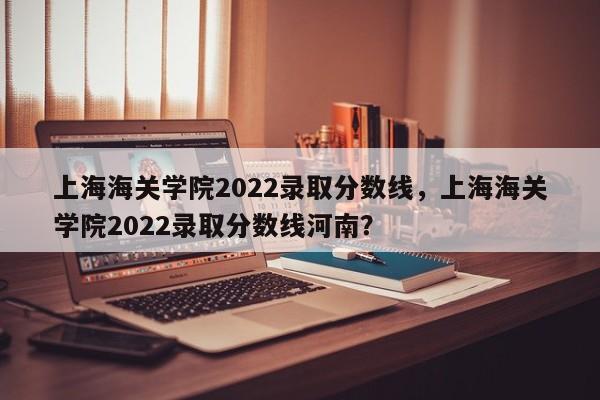 上海海关学院2022录取分数线，上海海关学院2022录取分数线河南？