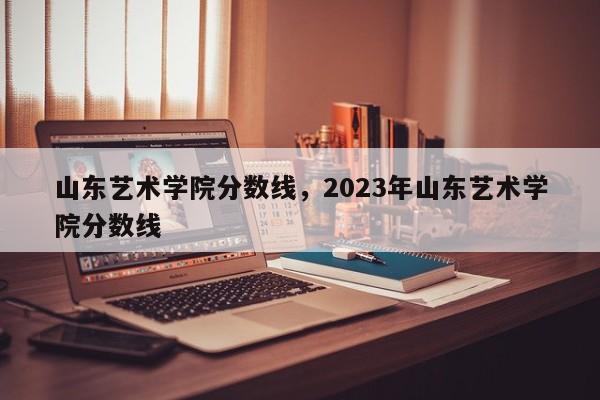 山东艺术学院分数线，2023年山东艺术学院分数线