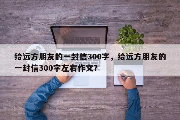 给远方朋友的一封信300字，给远方朋友的一封信300字左右作文？