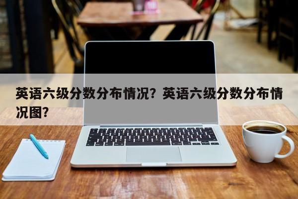 英语六级分数分布情况？英语六级分数分布情况图？