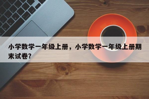 小学数学一年级上册，小学数学一年级上册期末试卷？