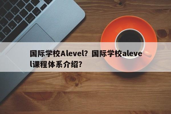 国际学校Alevel？国际学校alevel课程体系介绍？