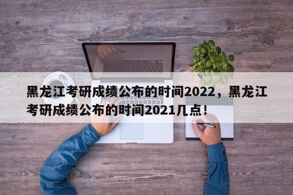 黑龙江考研成绩公布的时间2022，黑龙江考研成绩公布的时间2021几点！