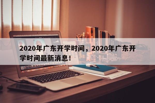 2020年广东开学时间，2020年广东开学时间最新消息！