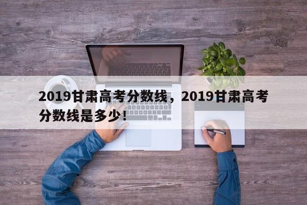 2019甘肃高考分数线，2019甘肃高考分数线是多少！