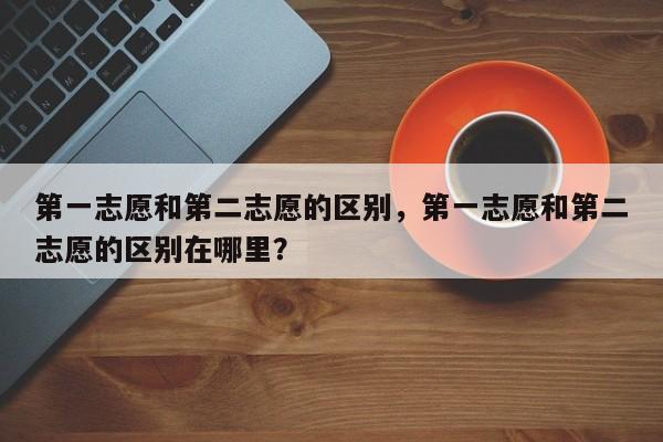 第一志愿和第二志愿的区别，第一志愿和第二志愿的区别在哪里？