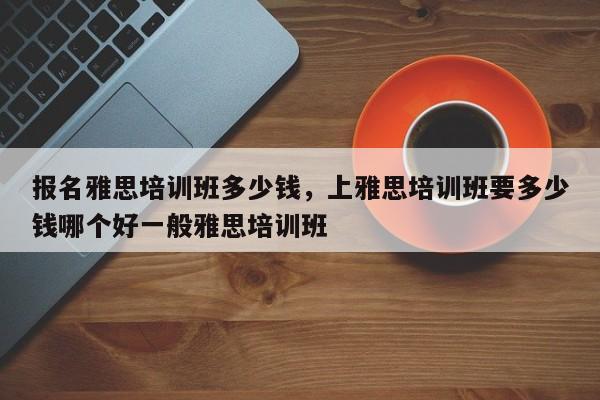 报名雅思培训班多少钱，上雅思培训班要多少钱哪个好一般雅思培训班