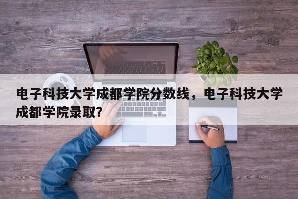 电子科技大学成都学院分数线，电子科技大学成都学院录取？