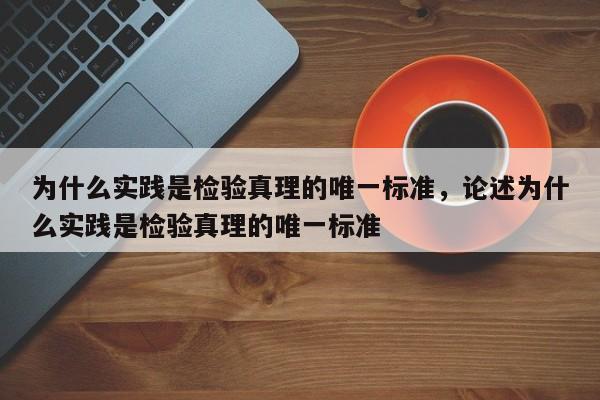 为什么实践是检验真理的唯一标准，论述为什么实践是检验真理的唯一标准