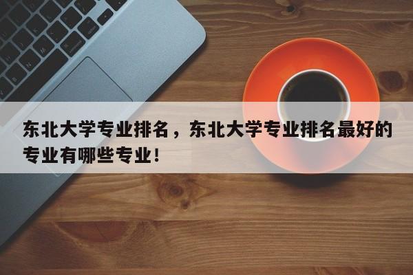 东北大学专业排名，东北大学专业排名最好的专业有哪些专业！