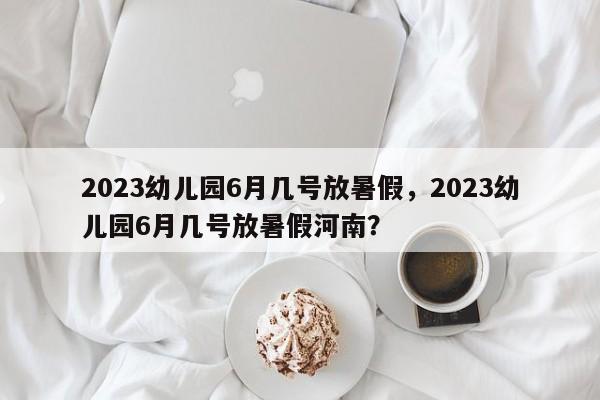 2023幼儿园6月几号放暑假，2023幼儿园6月几号放暑假河南？