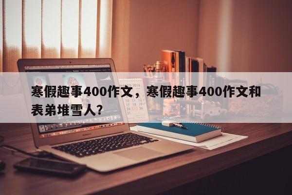 寒假趣事400作文，寒假趣事400作文和表弟堆雪人？