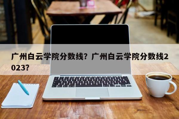 广州白云学院分数线？广州白云学院分数线2023？