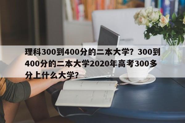 理科300到400分的二本大学？300到400分的二本大学2020年高考300多分上什么大学？