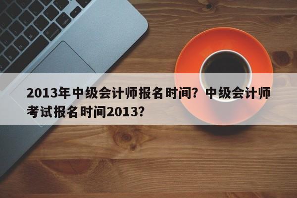 2013年中级会计师报名时间？中级会计师考试报名时间2013？