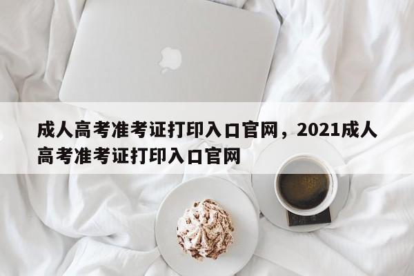 成人高考准考证打印入口官网，2021成人高考准考证打印入口官网