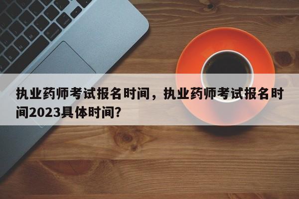 执业药师考试报名时间，执业药师考试报名时间2023具体时间？