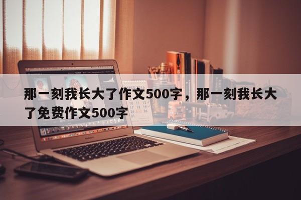 那一刻我长大了作文500字，那一刻我长大了免费作文500字