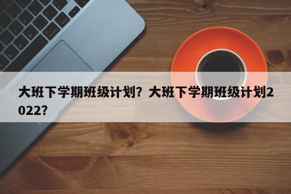 大班下学期班级计划？大班下学期班级计划2022？