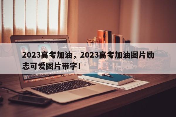 2023高考加油，2023高考加油图片励志可爱图片带字！