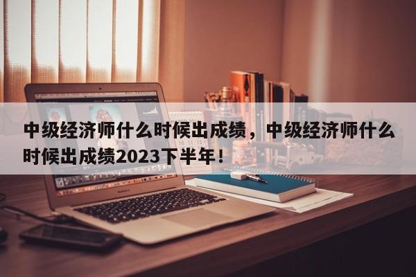 中级经济师什么时候出成绩，中级经济师什么时候出成绩2023下半年！