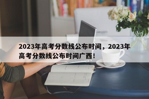 2023年高考分数线公布时间，2023年高考分数线公布时间广西！