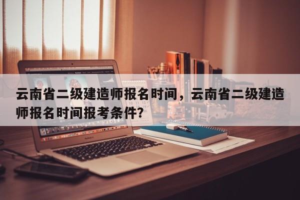 云南省二级建造师报名时间，云南省二级建造师报名时间报考条件？