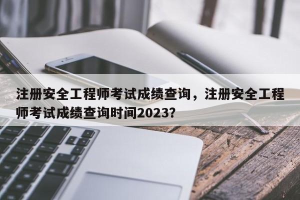 注册安全工程师考试成绩查询，注册安全工程师考试成绩查询时间2023？