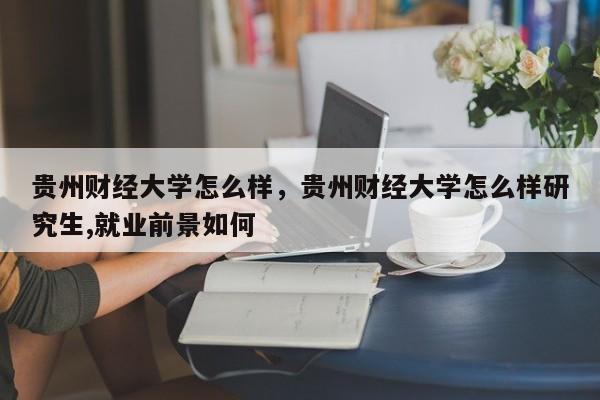 贵州财经大学怎么样，贵州财经大学怎么样研究生,就业前景如何