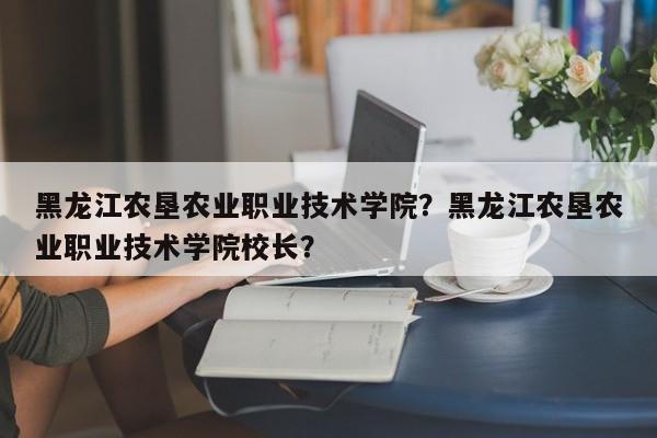 黑龙江农垦农业职业技术学院？黑龙江农垦农业职业技术学院校长？