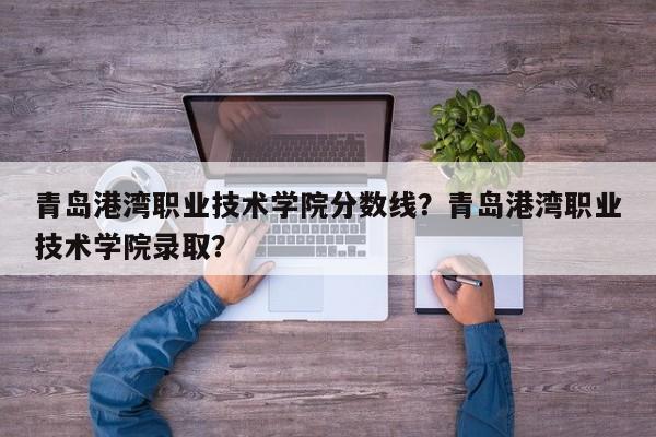 青岛港湾职业技术学院分数线？青岛港湾职业技术学院录取？