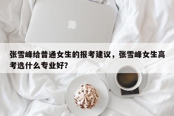 张雪峰给普通女生的报考建议，张雪峰女生高考选什么专业好？