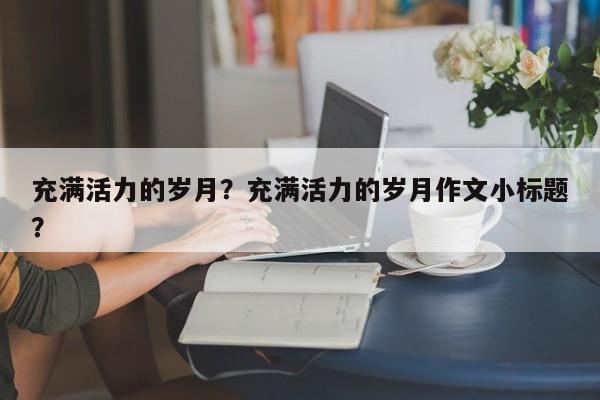 充满活力的岁月？充满活力的岁月作文小标题？