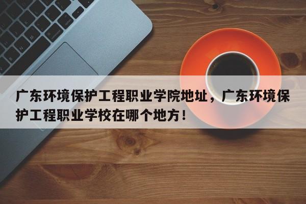 广东环境保护工程职业学院地址，广东环境保护工程职业学校在哪个地方！