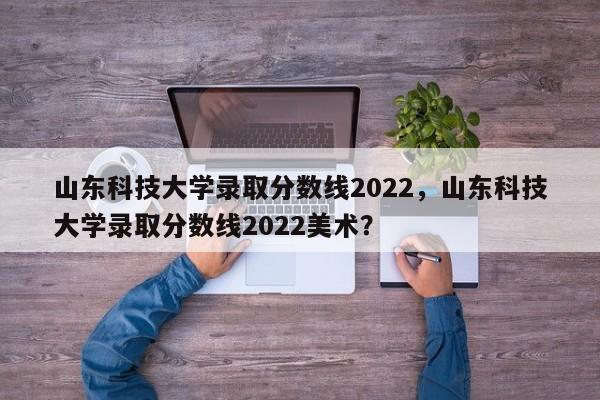 山东科技大学录取分数线2022，山东科技大学录取分数线2022美术？