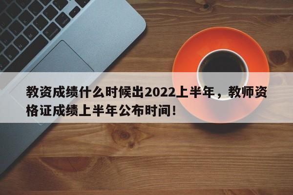 教资成绩什么时候出2022上半年，教师资格证成绩上半年公布时间！