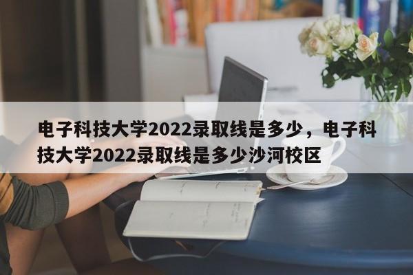 电子科技大学2022录取线是多少，电子科技大学2022录取线是多少沙河校区