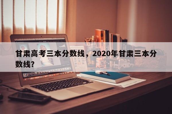 甘肃高考三本分数线，2020年甘肃三本分数线？