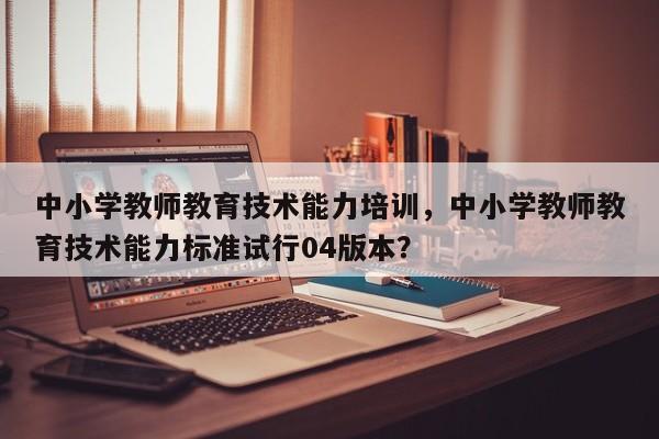 中小学教师教育技术能力培训，中小学教师教育技术能力标准试行04版本？