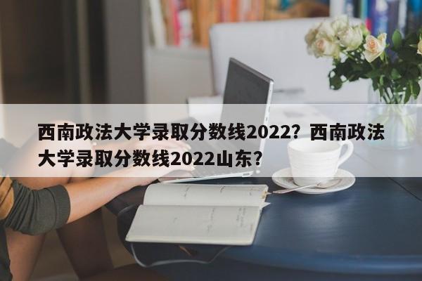 西南政法大学录取分数线2022？西南政法大学录取分数线2022山东？