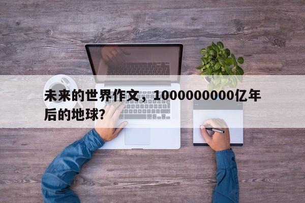 未来的世界作文，1000000000亿年后的地球？