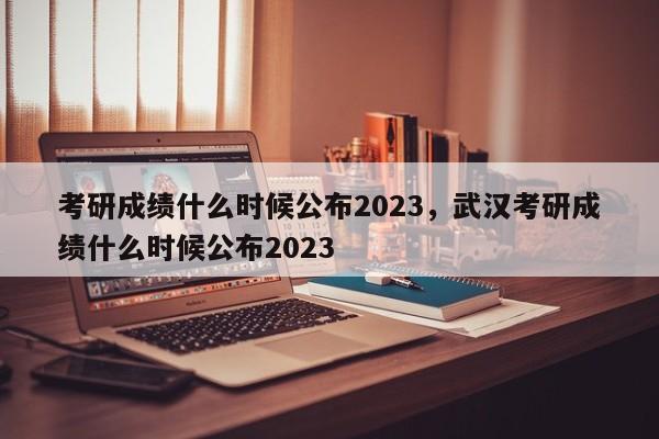 考研成绩什么时候公布2023，武汉考研成绩什么时候公布2023