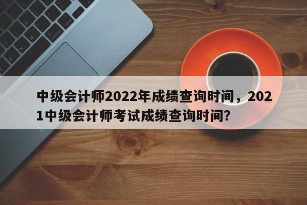 中级会计师2022年成绩查询时间，2021中级会计师考试成绩查询时间？