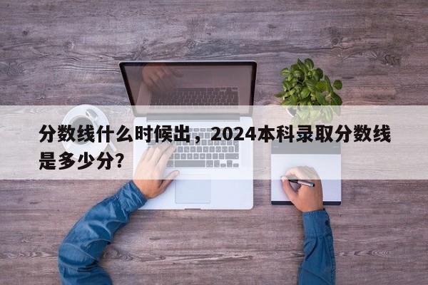 分数线什么时候出，2024本科录取分数线是多少分？