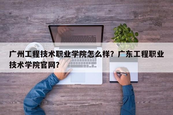 广州工程技术职业学院怎么样？广东工程职业技术学院官网？