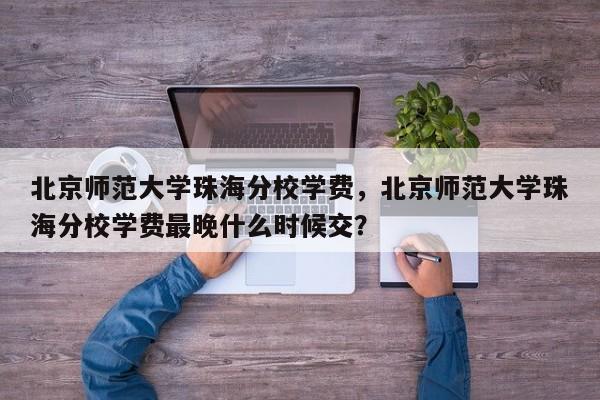 北京师范大学珠海分校学费，北京师范大学珠海分校学费最晚什么时候交？