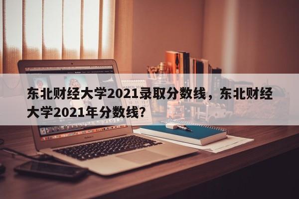 东北财经大学2021录取分数线，东北财经大学2021年分数线？