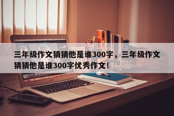 三年级作文猜猜他是谁300字，三年级作文猜猜他是谁300字优秀作文！