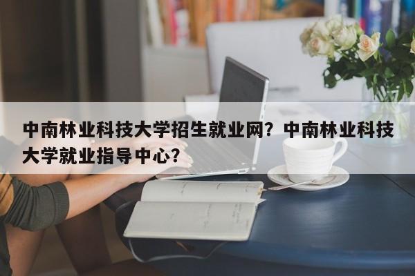 中南林业科技大学招生就业网？中南林业科技大学就业指导中心？